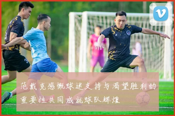 范戴克感慨球迷支持与渴望胜利的重要性共同成就球队辉煌