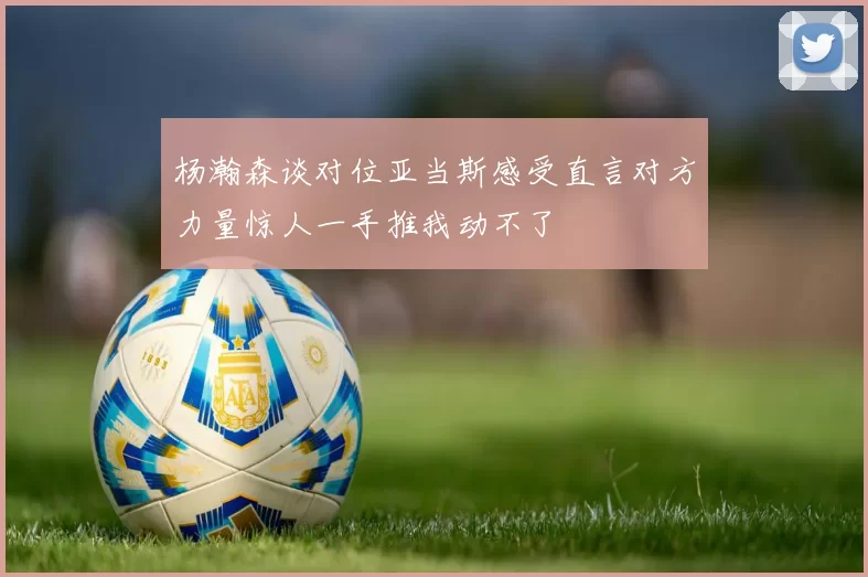 杨瀚森谈对位亚当斯感受直言对方力量惊人一手推我动不了