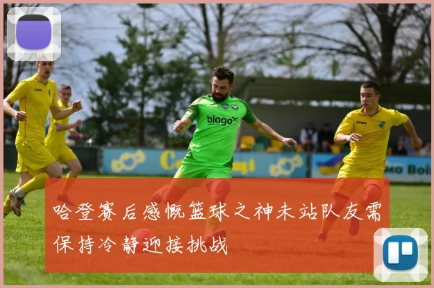 哈登赛后感慨篮球之神未站队友需保持冷静迎接挑战