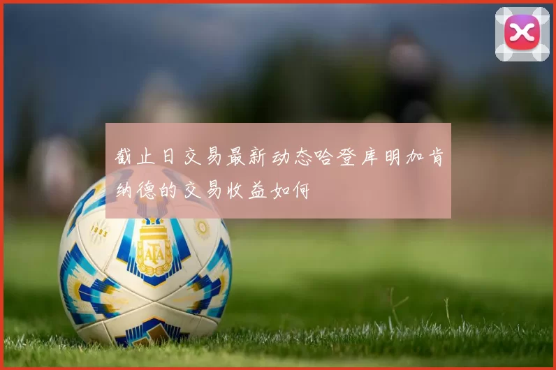 截止日交易最新动态哈登库明加肯纳德的交易收益如何