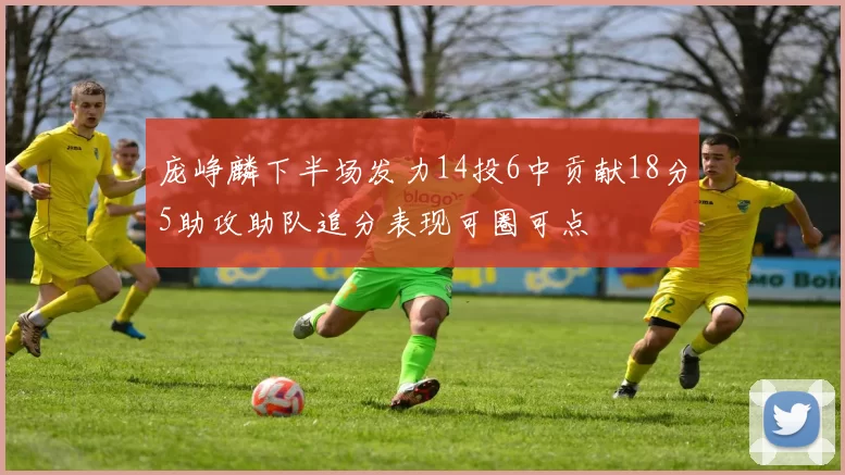 庞峥麟下半场发力14投6中贡献18分5助攻助队追分表现可圈可点