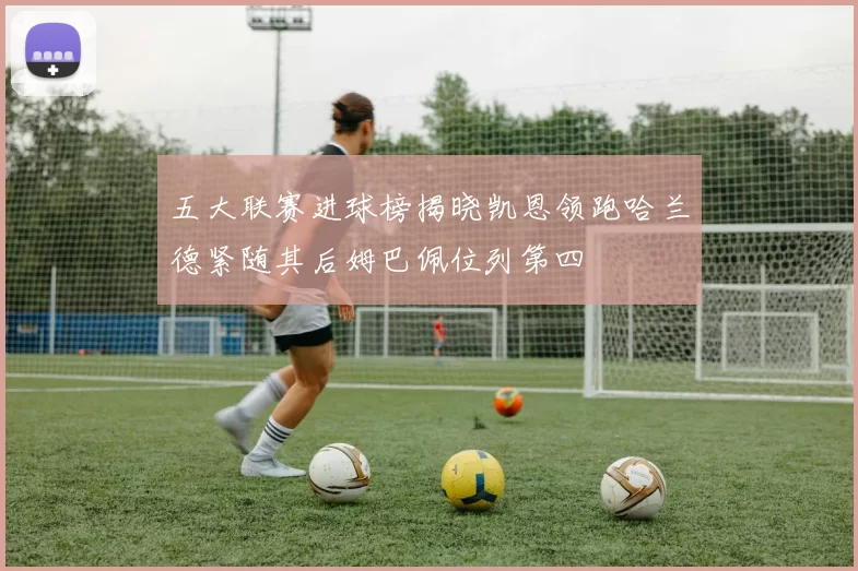 五大联赛进球榜揭晓凯恩领跑哈兰德紧随其后姆巴佩位列第四