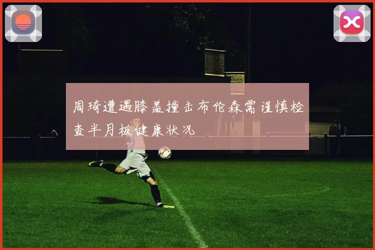 周琦遭遇膝盖撞击布伦森需谨慎检查半月板健康状况