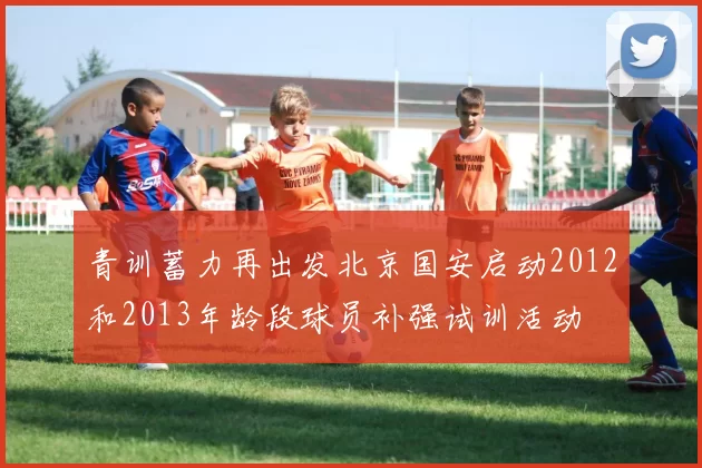 青训蓄力再出发北京国安启动2012和2013年龄段球员补强试训活动