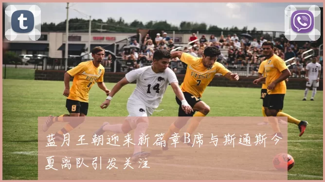 蓝月王朝迎来新篇章B席与斯通斯今夏离队引发关注