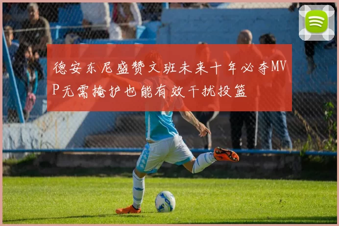 德安东尼盛赞文班未来十年必夺MVP无需掩护也能有效干扰投篮