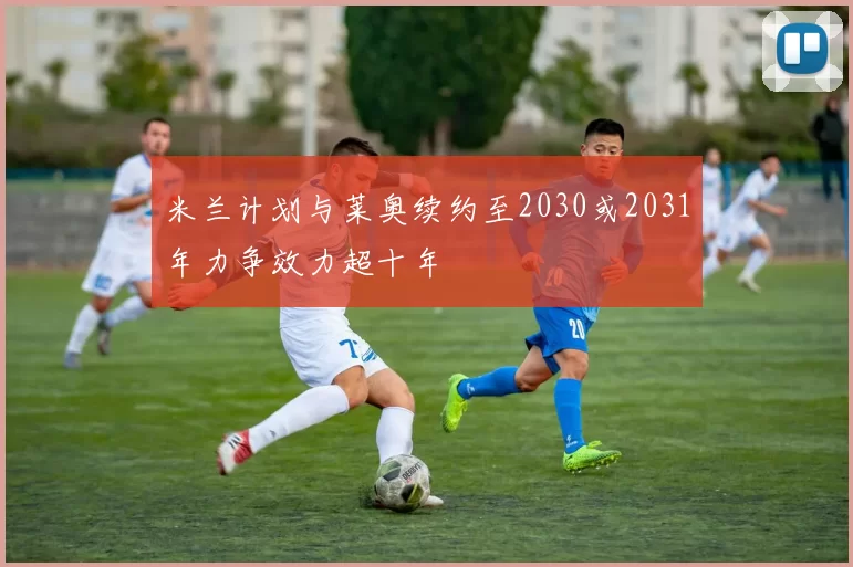 米兰计划与莱奥续约至2030或2031年力争效力超十年