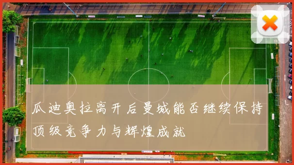 瓜迪奥拉离开后曼城能否继续保持顶级竞争力与辉煌成就