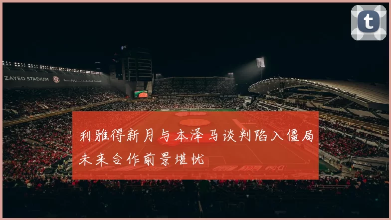 利雅得新月与本泽马谈判陷入僵局未来合作前景堪忧