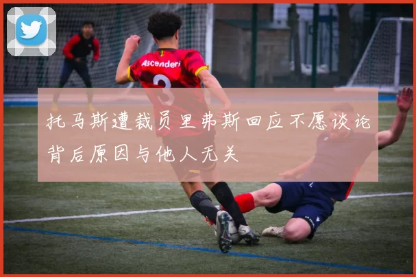 托马斯遭裁员里弗斯回应不愿谈论背后原因与他人无关