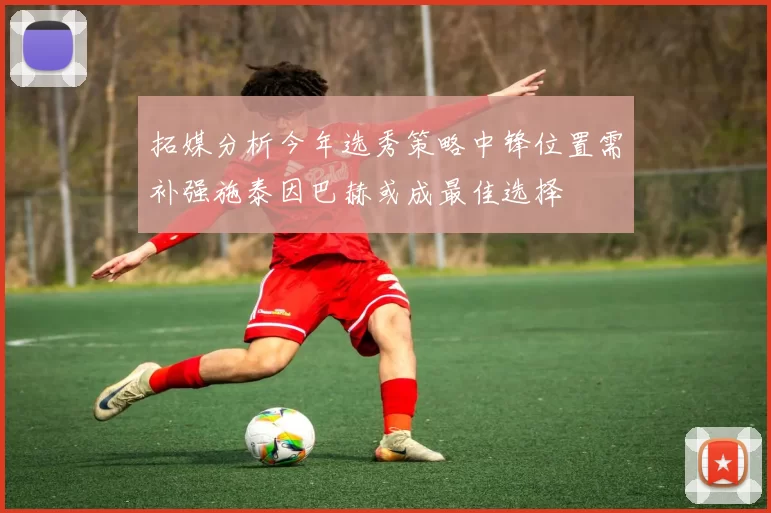 拓媒分析今年选秀策略中锋位置需补强施泰因巴赫或成最佳选择