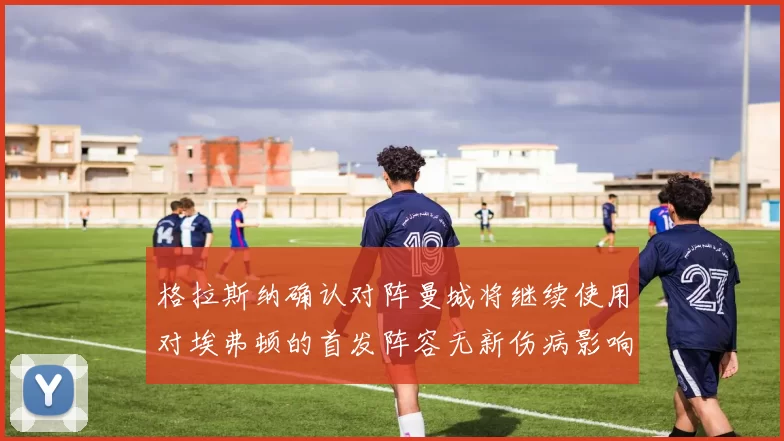 格拉斯纳确认对阵曼城将继续使用对埃弗顿的首发阵容无新伤病影响