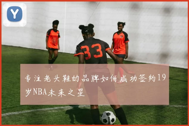 专注老头鞋的品牌如何成功签约19岁NBA未来之星