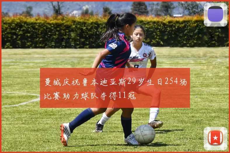 曼城庆祝鲁本迪亚斯29岁生日254场比赛助力球队夺得11冠