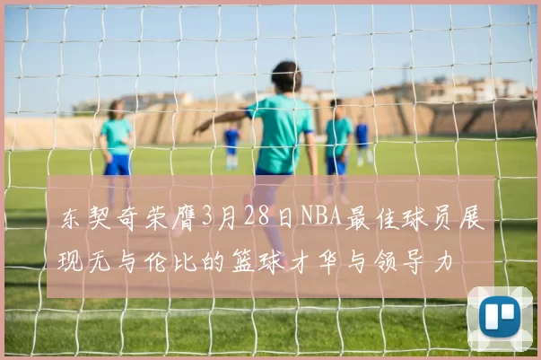 东契奇荣膺3月28日NBA最佳球员展现无与伦比的篮球才华与领导力