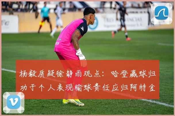 杨毅质疑徐静雨观点：哈登赢球归功于个人表现输球责任应归阿特金森教练