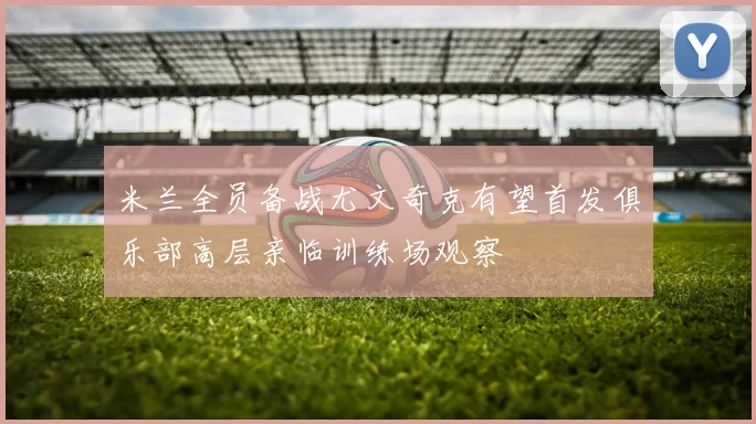 米兰全员备战尤文奇克有望首发俱乐部高层亲临训练场观察