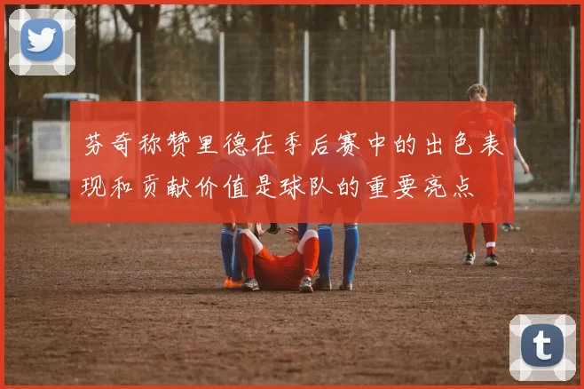 芬奇称赞里德在季后赛中的出色表现和贡献价值是球队的重要亮点