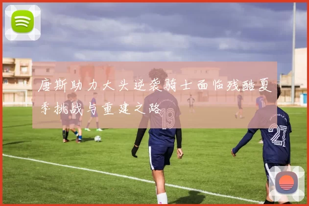 唐斯助力大头逆袭骑士面临残酷夏季挑战与重建之路