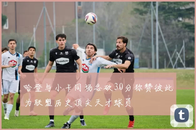 哈登与小卡同场各砍30分称赞彼此为联盟历史顶尖天才球员