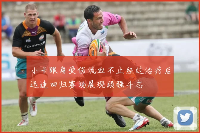 小卡眼角受伤流血不止经过治疗后迅速回归赛场展现顽强斗志